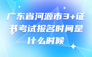 广东省河源市3+证书考试报名时间是什么时候