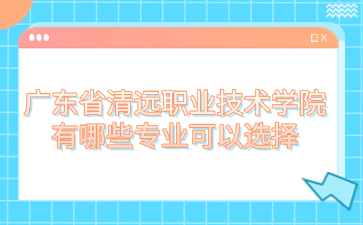 广东省清远职业技术学院有哪些专业可以选择