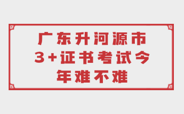 广东升河源市3+证书考试今年难不难